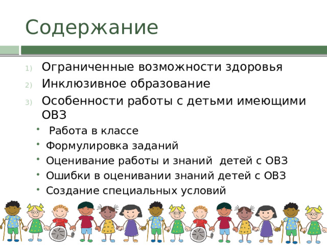 Содержание Ограниченные возможности здоровья Инклюзивное образование Особенности работы с детьми имеющими ОВЗ  Работа в классе Формулировка заданий Оценивание работы и знаний детей с ОВЗ Ошибки в оценивании знаний детей с ОВЗ Создание специальных условий  Работа в классе Формулировка заданий Оценивание работы и знаний детей с ОВЗ Ошибки в оценивании знаний детей с ОВЗ Создание специальных условий 