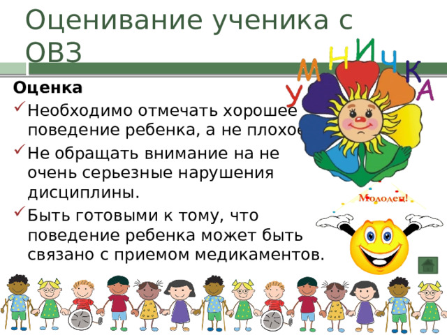 Оценивание ученика с ОВЗ Оценка Необходимо отмечать хорошее поведение ребенка, а не плохое. Не обращать внимание на не очень серьезные нарушения дисциплины. Быть готовыми к тому, что поведение ребенка может быть связано с приемом медикаментов. 