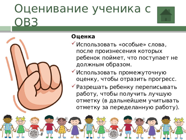 Оценивание ученика с ОВЗ Оценка Использовать «особые» слова, после произнесения которых ребенок поймет, что поступает не должным образом. Использовать промежуточную оценку, чтобы отразить прогресс. Разрешать ребенку переписывать работу, чтобы получить лучшую отметку (в дальнейшем учитывать отметку за переделанную работу). 