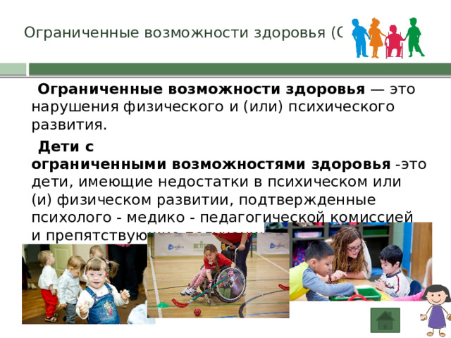 Ограниченные возможности здоровья (ОВЗ)  Ограниченные   возможности   здоровья  — это нарушения физического и (или) психического развития.  Дети с ограниченными   возможностями   здоровья -это дети, имеющие недостатки в психическом или (и) физическом развитии, подтвержденные психолого - медико - педагогической комиссией и препятствующие получению образования без создания специальный условий 