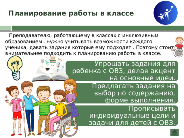 Планирование работы в классе  Преподавателю, работающему в классах с инклюзивным образованием , нужно учитывать возможности каждого ученика, давать задания которые ему подходят . Поэтому стоит внимательнее подходить к планированию работы в классе. Упрощать задания для ребенка с ОВЗ, делая акцент на основные идеи.  Предлагать задания на выбор по содержанию, форме выполнения.  Прописывать индивидуальные цели и задачи для детей с ОВЗ. 
