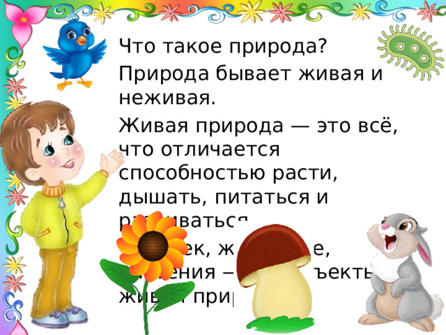 Что такое природа? Природа бывает живая и неживая. Живая природа — это всё, что отличается способностью расти, дышать, питаться и развиваться. Человек, животные, растения — это объекты живой природы. Природа, то что не сделано руками человека.  
