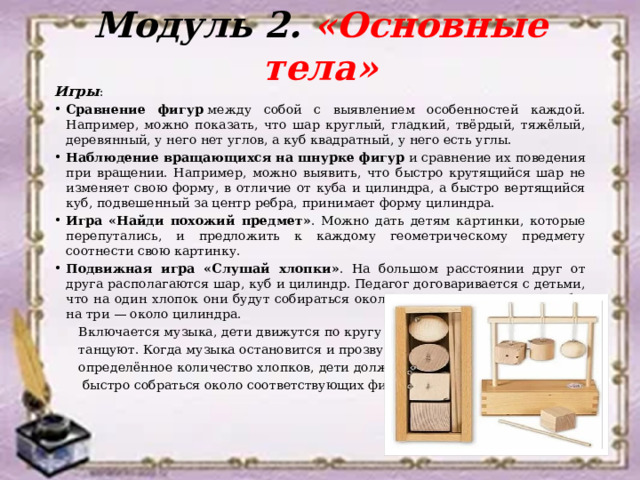 Модуль 2. «Основные тела» Игры : Сравнение фигур  между собой с выявлением особенностей каждой. Например, можно показать, что шар круглый, гладкий, твёрдый, тяжёлый, деревянный, у него нет углов, а куб квадратный, у него есть углы.  Наблюдение вращающихся на шнурке фигур  и сравнение их поведения при вращении. Например, можно выявить, что быстро крутящийся шар не изменяет свою форму, в отличие от куба и цилиндра, а быстро вертящийся куб, подвешенный за центр ребра, принимает форму цилиндра.  Игра «Найди похожий предмет» . Можно дать детям картинки, которые перепутались, и предложить к каждому геометрическому предмету соотнести свою картинку.  Подвижная игра «Слушай хлопки» . На большом расстоянии друг от друга располагаются шар, куб и цилиндр. Педагог договаривается с детьми, что на один хлопок они будут собираться около шара, на два — около куба, на три — около цилиндра.  Включается музыка, дети движутся по кругу или  танцуют. Когда музыка остановится и прозвучит  определённое количество хлопков, дети должны  быстро собраться около соответствующих фигур. 