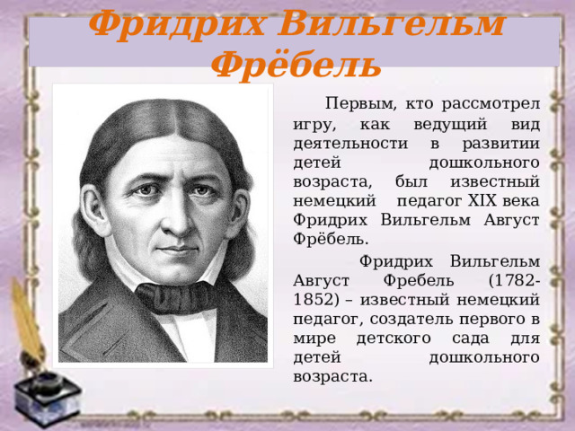 Фридрих Вильгельм Фрёбель  Первым, кто рассмотрел игру, как ведущий вид деятельности в развитии детей дошкольного возраста, был известный немецкий педагог XIX века Фридрих Вильгельм Август Фрёбель.  Фридрих Вильгельм Август Фребель (1782-1852) – известный немецкий педагог, создатель первого в мире детского сада для детей дошкольного возраста. 