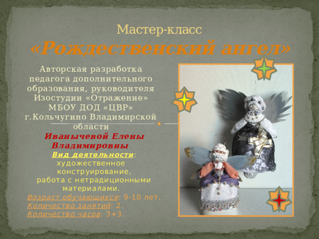 Мастер-класс  «Рождественский ангел» Авторская разработка педагога дополнительного образования, руководителя Изостудии «Отражение» МБОУ ДОД «ЦВР» г.Кольчугино Владимирской области Иванычевой Елены Владимировны Вид деятельности : художественное  конструирование, работа с нетрадиционными материалами. Возраст обучающихся : 9-10 лет. Количество занятий : 2. Количество часов : 3+3. 