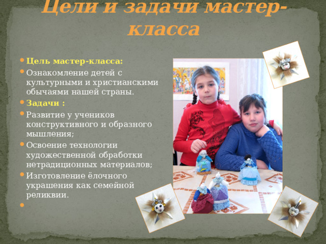 Цели и задачи мастер-класса Цель мастер-класса: Ознакомление детей с культурными и христианскими обычаями нашей страны. Задачи : Развитие у учеников конструктивного и образного мышления; Освоение технологии художественной обработки нетрадиционных материалов; Изготовление ёлочного украшения как семейной реликвии.   