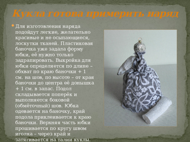 Кукла готова примерить наряд Для изготовления наряда подойдут легкие, желательно красивые и не осыпающиеся, лоскутки тканей. Пластиковая баночка уже задала форму юбки, её нужно только задрапировать. Выкройка для юбки определяется по длине – обхват по краю баночки + 1 см. на шов, по высоте – от края баночки до центра её донышка + 1 см. в запас. Подол складывается поперёк и выполняется боковой (обмёточный) шов. Юбка одевается на баночку, край подола приклеивается к краю баночки. Верхняя часть юбки прошивается по кругу швом иголка – через край и затягивается на талии куклы. 