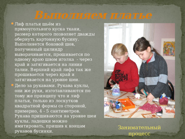 Выполняем платье Лиф платья шьём из прямоугольного куска ткани, размер которого позволяет дважды обернуть картонную бусину. Выполняется боковой шов, полученный цилиндр выворачивается, прошивается по одному краю швом иголка - через край и затягивается на линии талии. Верхний край лифа так же прошивается через край и затягивается на уровне шеи. Дело за рукавами. Рукава куклы, они же руки, изготавливаются по тому же принципу что и лиф платья, только из лоскутков квадратной формы со стороной, примерно, 4 - 5 сантиметров. Рукава пришиваются на уровне шеи куклы, ладошки можно имитировать, пришив к концам рукавов бусинки. Занимательный процесс 