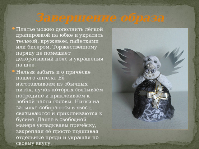 Завершение образа Платье можно дополнить лёгкой драпировкой на юбке и украсить тесьмой, кружевом, пайетками или бисером. Торжественному наряду не помешает декоративный пояс и украшения на шее. Нельзя забыть и о причёске нашего ангела. Её изготавливаем из обычных ниток, пучок которых связываем посредине и приклеиваем к лобной части головы. Нитки на затылке собираются в хвост, связываются и приклеиваются к бусине. Далее в свободной манере укладываем причёску, закрепляя её просто подшивая отдельные пряди и украшая по своему вкусу. 
