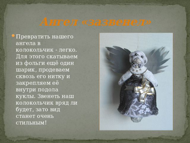 Ангел «зазвенел» Превратить нашего ангела в колокольчик - легко. Для этого скатываем из фольги ещё один шарик, продеваем сквозь его нитку и закрепляем её внутри подола куклы. Звенеть наш колокольчик вряд ли будет, зато вид станет очень стильным! 