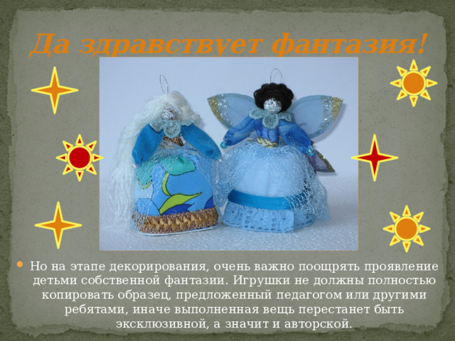 Да здравствует фантазия! Но на этапе декорирования, очень важно поощрять проявление детьми собственной фантазии. Игрушки не должны полностью копировать образец, предложенный педагогом или другими ребятами, иначе выполненная вещь перестанет быть эксклюзивной, а значит и авторской. 