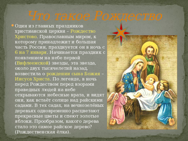 Что такое Рождество Один из главных праздников христианской церкви – Рождество  Христово . Православным миром, к которому принадлежит и большая часть России, празднуется он в ночь с 6 на 7 января . Начинается праздник с появлением на небе первой ( Вифлеемской ) звезды, эта звезда, около двух тысячелетий назад, возвестила о рождении сына Божия – Иисуса Христа . По легенде, в ночь перед Рождеством перед взорами праведных людей на небе открываются небесные врата, и видят они, как встаёт солнце над райскими садами. В тех садах, на вечнозелёных деревьях одновременно расцветают прекрасные цветы и спеют золотые яблоки. Прообразом, какого дерева стало это самое райское дерево? (Рождественская ёлка). 
