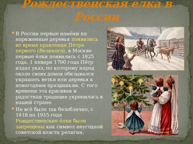 Рождественская ёлка в России  В России первые намёки на наряженные деревья появились  во время правления Петра первого (Великого), в Москве первые ёлки появились с 1825 года. 1 января 1700 года Пётр издал указ, по которому народ около своих домов обязывался украшать ветки или деревья к новогодним праздникам. С того времени эта красивая и радостная традиция укрепилась в нашей стране. Не всё было так безоблачно, с 1918 по 1935 года Рождественские ёлки были запрещены как символ неугодной советской власти религии. 