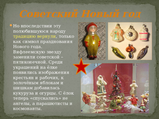 Советский Новый год Но впоследствии эту полюбившуюся народу традицию вернули , только как символ празднования Нового года. Вифлеемскую звезду заменили советской – пятиконечной. Среди украшений на ёлке появились изображения крестьян и рабочих, к золочёным яблокам и шишкам добавилась кукуруза и огурцы. С ёлок теперь «спускались» не ангелы, а парашютисты и космонавты. 