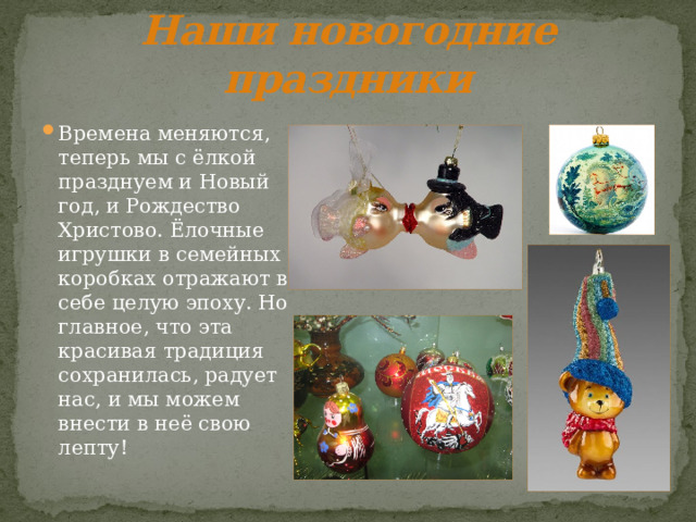 Наши новогодние праздники Времена меняются, теперь мы с ёлкой празднуем и Новый год, и Рождество Христово. Ёлочные игрушки в семейных коробках отражают в себе целую эпоху. Но главное, что эта красивая традиция сохранилась, радует нас, и мы можем внести в неё свою лепту! 