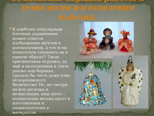 Объяснение порядка работы и технологии изготовления изделия. К наиболее популярным ёлочным украшениям можно отнести изображения ангелов и колокольчиков, а что если попытаться соединить их в едином образе?! Такая оригинальная игрушка, да ещё и выполненная в стиле рококо или барокко, сделала бы честь даже ёлке её королевского Величества! Но, не смотря на всю роскошь и великолепие, наш ангел – колокольчик весьма прост в изготовлении и непритязателен в материалах. 
