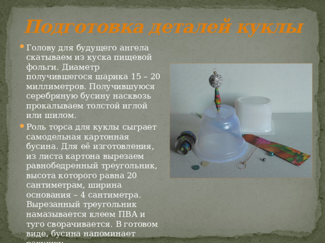 Подготовка деталей куклы Голову для будущего ангела скатываем из куска пищевой фольги. Диаметр получившегося шарика 15 – 20 миллиметров. Получившуюся серебряную бусину насквозь прокалываем толстой иглой или шилом. Роль торса для куклы сыграет самодельная картонная бусина. Для её изготовления, из листа картона вырезаем равнобедренный треугольник, высота которого равна 20 сантиметрам, ширина основания – 4 сантиметра. Вырезанный треугольник намазывается клеем ПВА и туго сворачивается. В готовом виде, бусина напоминает ракушку. 