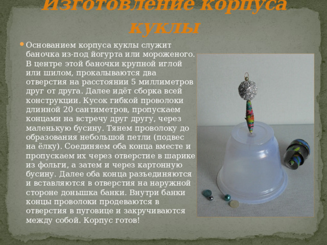 Изготовление корпуса куклы Основанием корпуса куклы служит баночка из-под йогурта или мороженого. В центре этой баночки крупной иглой или шилом, прокалываются два отверстия на расстоянии 5 миллиметров друг от друга. Далее идёт сборка всей конструкции. Кусок гибкой проволоки длинной 20 сантиметров, пропускаем концами на встречу друг другу, через маленькую бусину. Тянем проволоку до образования небольшой петли (подвес на ёлку). Соединяем оба конца вместе и пропускаем их через отверстие в шарике из фольги, а затем и через картонную бусину. Далее оба конца разъединяются и вставляются в отверстия на наружной стороне донышка банки. Внутри банки концы проволоки продеваются в отверстия в пуговице и закручиваются между собой. Корпус готов! 