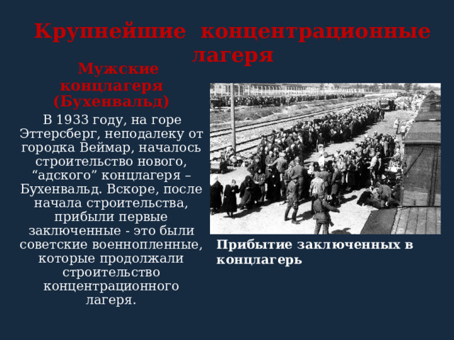 Крупнейшие концентрационные лагеря   Мужские концлагеря (Бухенвальд)  В 1933 году, на горе Эттерсберг, неподалеку от городка Веймар, началось строительство нового, “адского” концлагеря – Бухенвальд. Вскоре, после начала строительства, прибыли первые заключенные - это были советские военнопленные, которые продолжали строительство концентрационного лагеря.  Прибытие заключенных в концлагерь  