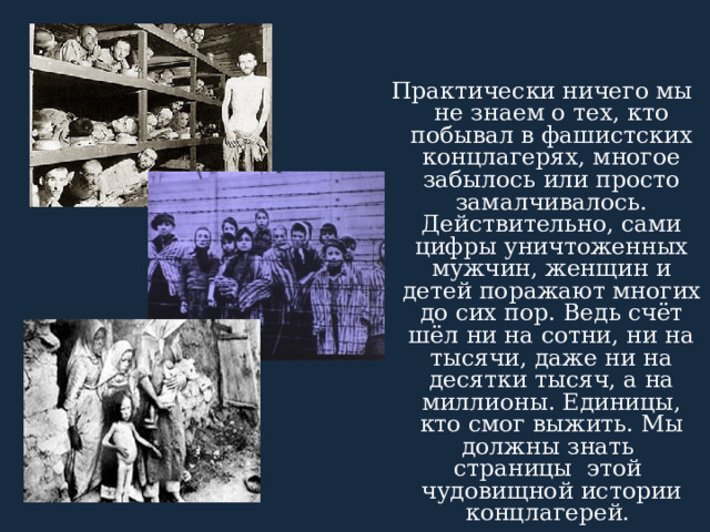  Практически ничего мы не знаем о тех, кто побывал в фашистских концлагерях, многое забылось или просто замалчивалось. Действительно, сами цифры уничтоженных мужчин, женщин и детей поражают многих до сих пор. Ведь счёт шёл ни на сотни, ни на тысячи, даже ни на десятки тысяч, а на миллионы. Единицы, кто смог выжить. Мы должны знать страницы этой чудовищной истории концлагерей. 