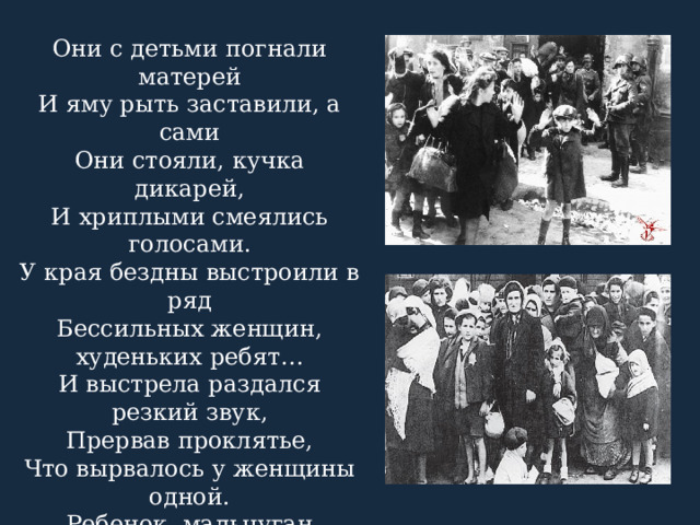 Они с детьми погнали матерей И яму рыть заставили, а сами Они стояли, кучка дикарей, И хриплыми смеялись голосами. У края бездны выстроили в ряд Бессильных женщин, худеньких ребят… И выстрела раздался резкий звук, Прервав проклятье, Что вырвалось у женщины одной. Ребенок, мальчуган больной, Головку спрятал в складках платья Еще не старой женщины. Она Смотрела, ужаса полна. Как не лишиться ей рассудка! 