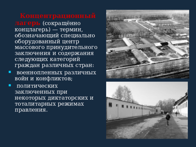   Концентрационный лагерь  (сокращённо концлагерь) — термин, обозначающий специально оборудованный центр массового принудительного заключения и содержания следующих категорий граждан различных стран:  военнопленных различных войн и конфликтов;  политических заключенных при некоторых диктаторских и тоталитарных режимах правления. 