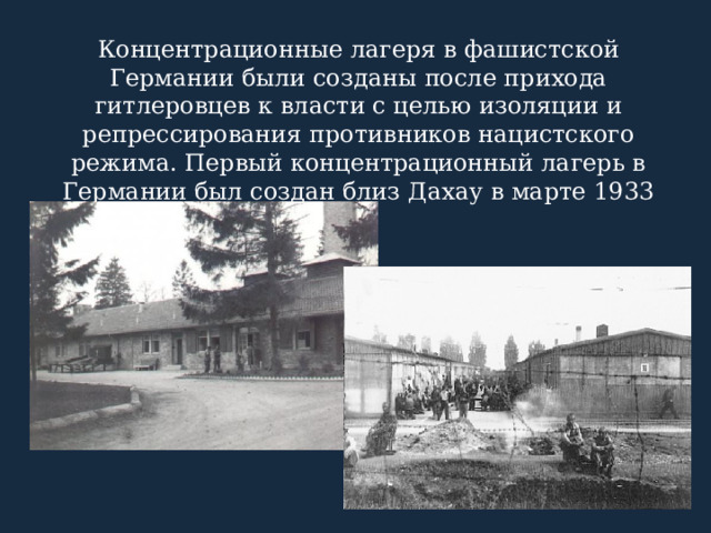 Концентрационные лагеря в фашистской Германии были созданы после прихода гитлеровцев к власти с целью изоляции и репрессирования противников нацистского режима. Первый концентрационный лагерь в Германии был создан близ Дахау в марте 1933 г. 