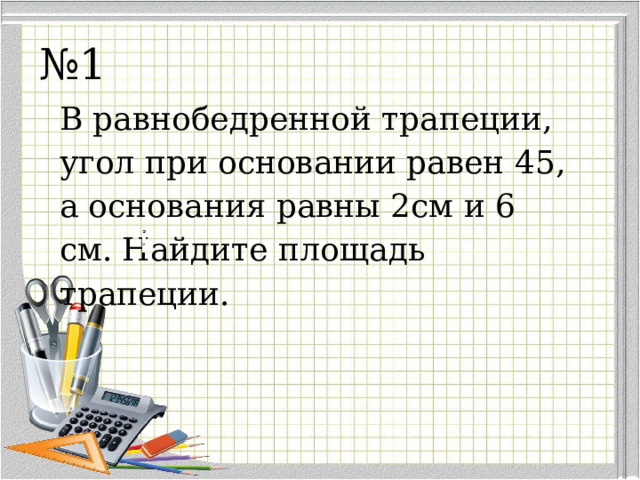 № 1 В равнобедренной трапеции, угол при основании равен 45, а основания равны 2см и 6 см. Найдите площадь трапеции. 