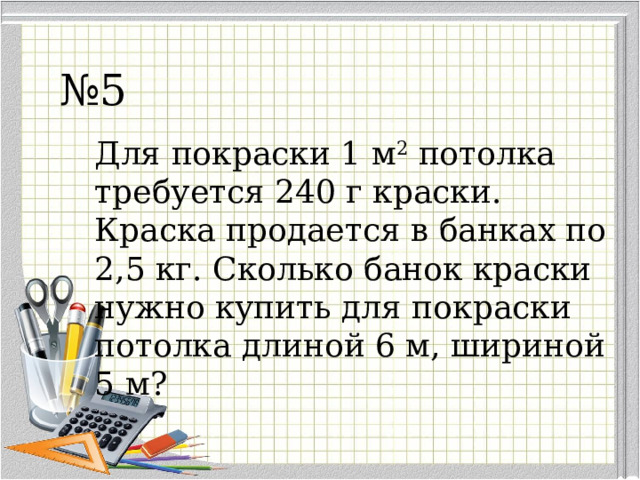 № 5 Для покраски 1 м 2  потолка требуется 240 г краски. Краска продается в банках по 2,5 кг. Сколько банок краски нужно купить для покраски потолка длиной 6 м, шириной 5 м? 