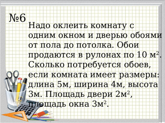 № 6 Надо оклеить комнату с одним окном и дверью обоями от пола до потолка. Обои продаются в рулонах по 10 м 2 . Сколько потребуется обоев, если комната имеет размеры: д л ина 5м, ширина 4м, высота 3м. Площадь двери 2м 2 , площадь окна 3м 2 . 