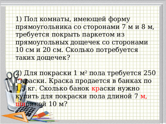 1) Пол комнаты, имеющей форму прямоугольника со сторонами 7 м и 8 м, требуется покрыть паркетом из прямоугольных дощечек со сторонами 10 см и 20 см. Сколько потребуется таких дощечек? 2) Для покраски 1 м 2  пола требуется 250 г краски. Краска продается в банках по 1,5 кг. Сколько банок кр аски нужно купить для покраски пола длиной 7 м, ши риной 10 м? 