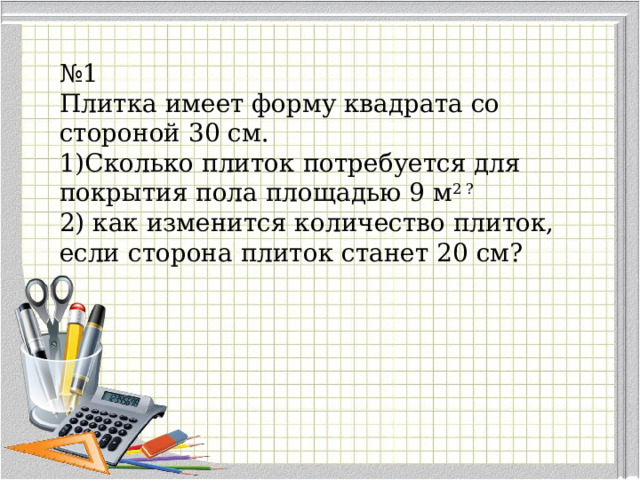 № 1 Плитка имеет форму квадрата со стороной 30 см. Сколько плиток потребуется для покрытия пола площадью 9 м 2 ?  как изменится количество плиток, если сторона плиток станет 20 см? 