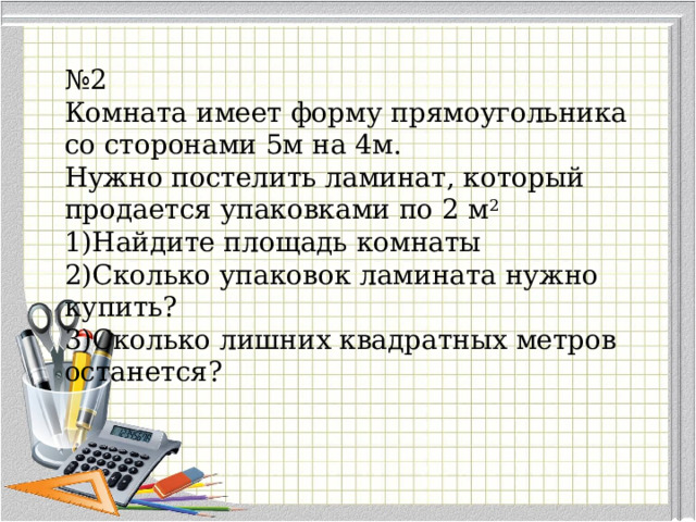 № 2 Комната имеет форму прямоугольника со сторонами 5м на 4м. Нужно постелить ламинат, который продается упаковками по 2 м 2 Найдите площадь комнаты Сколько упаковок ламината нужно купить? Сколько лишних квадратных метров останется?  