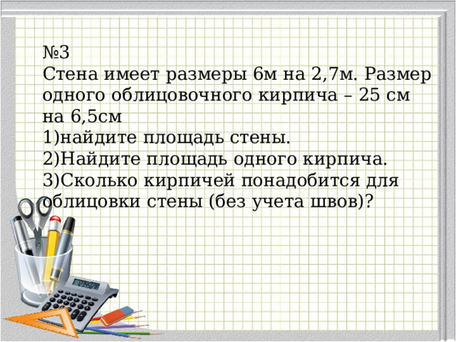 № 3 Стена имеет размеры 6м на 2,7м. Размер одного облицовочного кирпича – 25 см на 6,5см найдите площадь стены. Найдите площадь одного кирпича. Сколько кирпичей понадобится для облицовки стены (без учета швов)? 