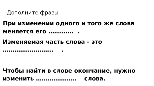 Дополните фразы При изменении одного и того же слова меняется его …………. . Изменяемая часть слова - это …………………….. .  Чтобы найти в слове окончание, нужно изменить ………………… слова. 