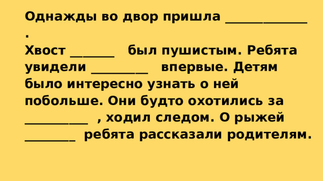 Однажды во двор пришла _____________ .  Хвост _______ был пушистым. Ребята увидели _________ впервые. Детям было интересно узнать о ней побольше. Они будто охотились за __________ , ходил следом. О рыжей ________ ребята рассказали родителям.   