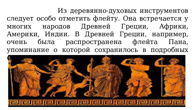  Из деревянно-духовых инструментов следует особо отметить флейту. Она встречается у многих народов Древней Греции, Африки, Америки, Индии. В Древней Греции, например, очень была распространена флейта Пана, упоминание о которой сохранилось в подробных описаниях замечательных мифов этой страны. 