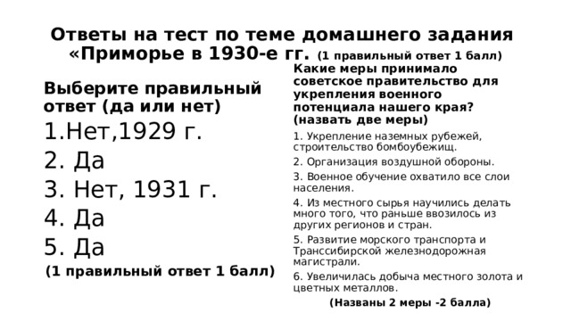 Ответы на тест по теме домашнего задания  «Приморье в 1930-е гг. (1 правильный ответ 1 балл) Выберите правильный ответ (да или нет) Какие меры принимало советское правительство для укрепления военного потенциала нашего края? (назвать две меры) 1.Нет,1929 г. 2. Да 3. Нет, 1931 г. 4. Да 5. Да (1 правильный ответ 1 балл) 1.  Укрепление наземных рубежей, строительство бомбоубежищ. 2.  Организация воздушной обороны. 3.  Военное обучение охватило все слои населения. 4.  Из местного сырья научились делать много того, что раньше ввозилось из других регионов и стран. 5.  Развитие морского транспорта и Транссибирской железнодорожная магистрали. 6.  Увеличилась добыча местного золота и цветных металлов. (Названы 2 меры -2 балла) 