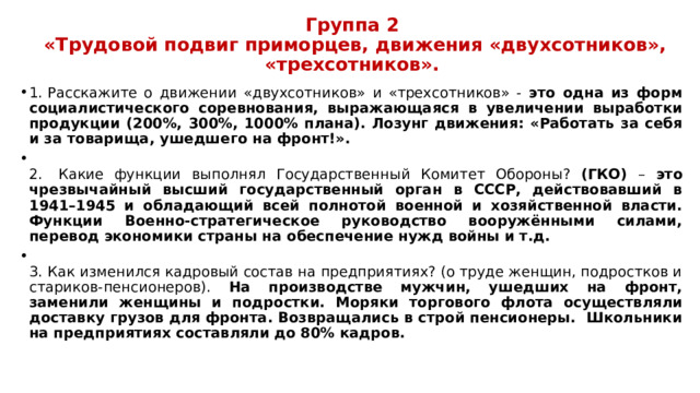 Группа 2  «Трудовой подвиг приморцев, движения «двухсотников», «трехсотников».   1.  Расскажите о движении «двухсотников» и «трехсотников» - это одна из форм социалистического соревнования, выражающаяся в увеличении выработки продукции (200%, 300%, 1000% плана). Лозунг движения: «Работать за себя и за товарища, ушедшего на фронт!».  2.  Какие функции выполнял Государственный Комитет Обороны? (ГКО) – это чрезвычайный высший государственный орган в СССР, действовавший в 1941–1945 и обладающий всей полнотой военной и хозяйственной власти. Функции Военно-стратегическое руководство вооружёнными силами, перевод экономики страны на обеспечение нужд войны и т.д.  3.  Как изменился кадровый состав на предприятиях? (о труде женщин, подростков и стариков-пенсионеров). На производстве мужчин, ушедших на фронт, заменили женщины и подростки. Моряки торгового флота осуществляли доставку грузов для фронта. Возвращались в строй пенсионеры. Школьники на предприятиях составляли до 80% кадров. 