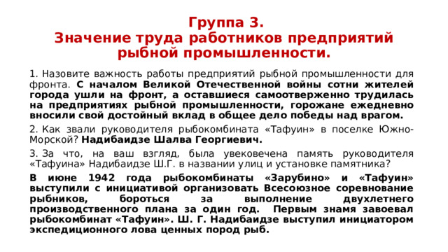  Группа 3.  Значение труда работников предприятий рыбной промышленности. 1.  Назовите важность работы предприятий рыбной промышленности для фронта. С началом Великой Отечественной войны сотни жителей города ушли на фронт, а оставшиеся самоотверженно трудилась на предприятиях рыбной промышленности, горожане ежедневно вносили свой достойный вклад в общее дело победы над врагом. 2.  Как звали руководителя рыбокомбината «Тафуин» в поселке Южно-Морской? Надибаидзе Шалва Георгиевич. 3.  За что, на ваш взгляд, была увековечена память руководителя «Тафуина» Надибаидзе Ш.Г. в названии улиц и установке памятника? В июне 1942 года рыбокомбинаты «Зарубино» и «Тафуин» выступили с инициативой организовать Всесоюзное соревнование рыбников, бороться за выполнение двухлетнего производственного плана за один год. Первым знамя завоевал рыбокомбинат «Тафуин». Ш. Г. Надибаидзе выступил инициатором экспедиционного лова ценных пород рыб. 