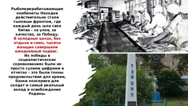 Рыбоперерабатывающие комбинаты Находки действительно стали тыловым фронтом, где каждый день шла своя битва – за улов, за качество, за Победу. В холодных цехах, без отдыха и смен, тысячи женщин совершали ежедневный подвиг.  Их победы в социалистических соревнованиях были не просто сухими цифрами в отчетах – это были тонны продовольствия для армии, банки консервов для солдат и самый реальный вклад в освобождение Родины. 