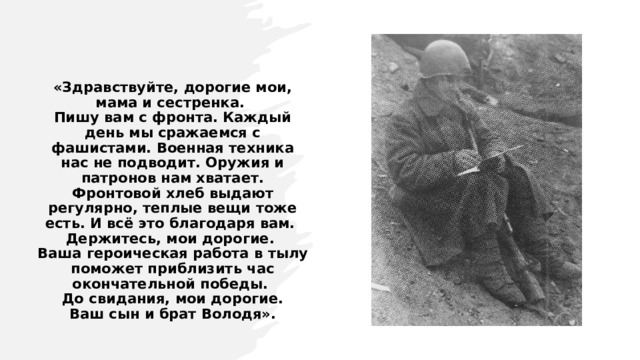 «Здравствуйте, дорогие мои, мама и сестренка.  Пишу вам с фронта. Каждый день мы сражаемся с фашистами. Военная техника нас не подводит. Оружия и патронов нам хватает. Фронтовой хлеб выдают регулярно, теплые вещи тоже есть. И всё это благодаря вам.  Держитесь, мои дорогие.  Ваша героическая работа в тылу поможет приблизить час окончательной победы.  До свидания, мои дорогие.  Ваш сын и брат Володя».   