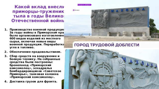 Какой вклад внесли приморцы-труженики тыла в годы Великой Отечественной войны? Производство военной продукции. За годы войны в Приморском крае было организовано изготовление 600 видов изделий из местного сырья, включая новые виды военной продукции. Переработка угля в топливо. Обеспечение продовольствием. Сбор средств на вооружение и боевую технику. На собранные средства были построены: бронепоезд «Приморский комсомолец», эскадрилья бомбардировщиков «Советское Приморье», танковая колонна «Приморский комсомолец». Доставка грузов для фронта. 