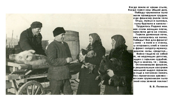 Когда земля от крови стыла, Когда горел наш общий дом, Победу труженики тыла Ковали праведным трудом. Когда фашизму рвали тело Отцы, мужья и сыновья, В тылу бурлило и кипело – Трудилась Родина моя. Сильнее стали женщин плечи, Взрослели дети на глазах. Горели доменные печи, Рожь колосилась на полях. Все для Победы! Все для фронта! А сами – в поле и к станку, Чтобы отправить хлеб и танки На фронт солдату-мужику. Все отдавали: силы, средства… Война тащила за собой Детей, не ведающих детства, И женщин с горькою судьбой. Кто был в окопах, те – герои, Остановившие фашизм, Но тыл решительным настроем Не меньший выдал героизм. Жива еще в потомках память Тех героических времен – Советским труженикам тыла Низкий наш земной поклон!  Б. Б. Поляков 