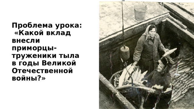 Проблема урока:  «Какой вклад внесли приморцы-труженики тыла в годы Великой Отечественной войны?» 
