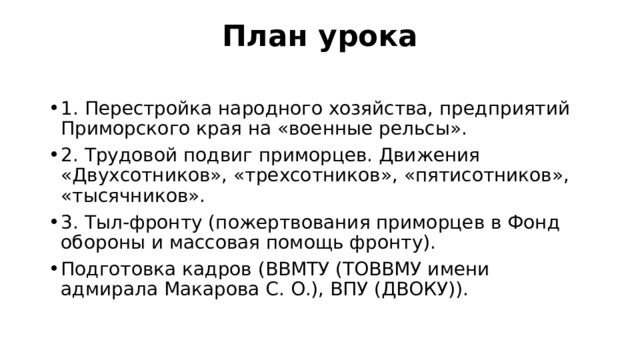 План урока   1. Перестройка народного хозяйства, предприятий Приморского края на «военные рельсы». 2. Трудовой подвиг приморцев. Движения «Двухсотников», «трехсотников», «пятисотников», «тысячников». 3. Тыл-фронту (пожертвования приморцев в Фонд обороны и массовая помощь фронту). Подготовка кадров (ВВМТУ (ТОВВМУ имени адмирала Макарова С. О.), ВПУ (ДВОКУ)). 