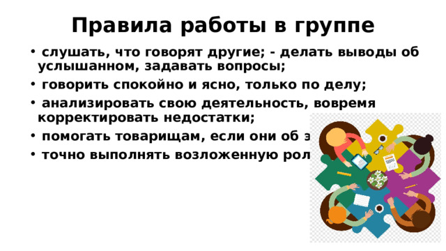 Правила работы в группе    слушать, что говорят другие; - делать выводы об услышанном, задавать вопросы;  говорить спокойно и ясно, только по делу;  анализировать свою деятельность, вовремя корректировать недостатки;  помогать товарищам, если они об этом просят;  точно выполнять возложенную роль. 