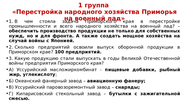 1 группа  «Перестройка народного хозяйства Приморья на военный лад» 1.  В чем стояла задача Приморского края в перестройке промышленности и всего народного хозяйства на военный лад? – обеспечить производство продукции не только для собственных нужд, но и для фронта. А также создать мощное хозяйства на случай войны с Японией. 2.  Сколько предприятий освоили выпуск оборонной продукции в Приморском крае? 100 предприятий. 3.  Какую продукцию стали выпускать в годы Великой Отечественной войны предприятия Приморского края? А) Уссурийский масложиркомбинат - пищевые добавки, рыбный жир, углекислоту ; Б) Океанский фанерный завод – авиационную фанеру; В) Уссурийский паровозоремонтный завод – снаряды; Г) Кипарисовский стекольный завод – бутылки с зажигательной смесью. 