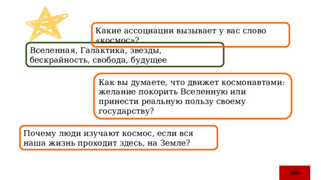 Какие ассоциации вызывает у вас слово «космос»? Вселенная, Галактика, звезды, бескрайность, свобода, будущее Как вы думаете, что движет космонавтами: желание покорить Вселенную или принести реальную пользу своему государству? Почему люди изучают космос, если вся наша жизнь проходит здесь, на Земле? 