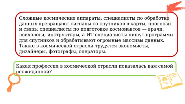 Сложные космические аппараты; специалисты по обработке данных превращают сигналы со спутников в карты, прогнозы и связь; специалисты по подготовке космонавтов — врачи, психологи, инструкторы, а ИТ-специалисты пишут программы для спутников и обрабатывают огромные массивы данных. Также в космической отрасли трудятся экономисты, дизайнеры, фотографы, операторы. Какая профессия в космической отрасли показалась вам самой неожиданной? 